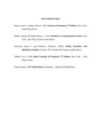 DAFTAR PUSTAKA
Brady, James E., Holum, John R., 1994, General of Chemistry, 5d
Edition, New York :
John Wiley & Son.
Bodner, George M.,Pardue Harry L., 1995, Chemistry an Experimental Science, New
York : John Wiley & Son second edition
Holtzclaw, Henry F. and Robinson, Holtzclaw. (1988). College Chemistry with
Qualitative Analysis. Toronto : D.C. Health and Company, eighth edition.
Malone, Leo J, 1994, Basic Concepts of Chemistry, 4th
Edition, New York : John
Wiley & Son.
Yayan Sunarya, 2000, Kimia Dasar 2, Bandung : Alkemi Grafisindo Press,
 