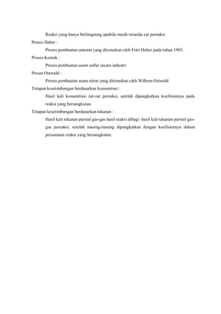 Reaksi yang hanya berlangsung apabila masih tersedia zat pereaksi
Proses Haber :
Proses pembuatan amonia yang ditemukan oleh Fritz Haber pada tahun 1905.
Proses Kontak :
Proses pembuatan asam sulfat secara industri
Proses Ostwald :
Proses pembuatan asam nitrat yang ditemukan oleh Wilhem Ostwald.
Tetapan kesetimbangan berdasarkan konsentrasi :
Hasil kali konsentrasi zat-zat pereaksi, setelah dipangkatkan koefisiennya pada
reaksi yang bersangkutan.
Tetapan kesetimbangan berdasarkan tekanan :
Hasil kali tekanan parsial gas-gas hasil reaksi dibagi hasil kali tekanan parsial gas-
gas pereaksi, setelah masing-masing dipangkatkan dengan koefisiennya dalam
persamaan reaksi yang bersangkutan.
 