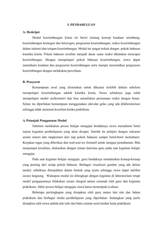 I. PENDAHULUAN
A. Deskripsi
Modul kesetimbangan kimia ini berisi tentang konsep keadaan setimbang,
kesetimbangan homogen dan heterogen, pergeseran kesetimbangan, reaksi kesetimbangan
dalam industri dan tetapan kesetimbangan. Modul ini sangat terkait dengan pokok bahasan
kinetika kimia. Pokok bahasan tersebut menjadi dasar suatu reaksi dikatakan mencapai
kesetimbangan. Dengan mempelajari pokok bahasan kesetimbangan, siswa dapat
memahami keadaan dan pergeseran kesetimbangan serta mampu meramalkan pergeseran
kesetimbangan dengan melakukan percobaan.
B. Prasyarat
Kemampuan awal yang disarankan untuk dikuasai terlebih dahulu sebelum
mempelajari kesetimbangan adalah kinetika kimia. Siswa sebaiknya juga telah
mempelajari modul stoikiometri dan bisa menuliskan persamaan reaksi dengan benar.
Selain itu diperlukan kemampuan menggunakan alat-alat gelas yang ada dilaboratorium
sehingga tidak menemui kesulitan ketika praktikum.
A.Petunjuk Penggunaan Modul
Sebelum melakukan proses belajar mengajar hendaknya siswa memahami betul
tujuan kegiatan pembelajaran yang akan dicapai. Setelah itu pelajari dengan seksama
uraian materi dan rangkuman dari tiap pokok bahasan sampai betul-betul memahami.
Kerjakan tugas yang diberikan dan soal-soal tes formatif untuk menguji pemahaman. Bila
menjumpai kesulitan, diskusikan dengan teman dan/atau guru pada saat kegiatan belajar
mengajar.
Pada saat kegiatan belajar mengajar, guru hendaknya menekankan konsep-konsep
yang penting dari setiap pokok bahasan. Berbagai visualisasi gambar yang ada dalam
modul, sebaiknya ditunjukkan dalam bentuk yang nyata sehingga siswa dapat melihat
secara langsung. Walaupun modul ini dilengkapi dengan kegiatan di laboratorium tetapi
model pengajarannya dilakukan secara integral antara ceramah oleh guru dan kegiatan
praktikum. Akhir proses belajar mengajar siswa harus menempuh evaluasi.
Beberapa perlengkapan yang disiapkan oleh guru antara lain alat dan bahan
praktikum dan berbagai media pembelajaran yang diperlukan. Sedangkan yang perlu
disiapkan oleh siswa adalah alat tulis dan buku catatan serta lembar kerja praktikum.
 