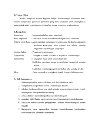 D. Tujuan Akhir
Setelah mengikuti seluruh kegiatan belajar kesetimbangan diharapkan siswa
mampu menyarankan perubahan-perubahan yang harus dilakukan untuk meningkatkan
suatu produk reaksi kesetimbangan berdasarkan konsep pergeseran kesetimbangan.
E. Kompetensi
Kompetensi : Menganalisis bahan secara kuantitatif
Sub Kompetensi : Melakukan analisis reaksi kesetimbangan secara kuantitatif
Kriteria Untuk Kerja : Analisis produk suatu reaksi kesetimbangan berdasarkan pengaruh
perubahan konsentrasi, suhu, tekanan atau volume terhadap
pergeseran kesetimbangan yang terjadi
Lingkup Belajar : Pergeseran kesetimbangan
Pengetahuan : Peningkatan produk berdasarkan pergeseran kesetimbangan
Ketrampilan : Menyiapkan bahan untuk analisis kuantitatif
Melakukan percobaan pengaruh perubahan konsentrasi terhadap
produk
Melakukan percobaan pengaruh perubahan suhu terhadap produk
Sikap : Dapat meramalkan peningkatan produk dengan teliti dan cermat.
A. Cek Kemampuan
1. Sebutkan perbedaan antara reaksi satu arah dan reaksi dapat balik
2. Mengapa reaksi dapat balik disebut kesetimbangan dinamis
3. Jelaskan tiga kemungkinan yang tejadi terhadap konsentrasi pereaksi dan produk
selama proses menuju keadaan setimbang
4. Apakah bedanya kesetimbangan homogen dan heterogen?
5. Jelaskan faktor-faktor yang mempengaruhi pergeseran kesetimbangan
6. Sebutkan contoh-contoh penggunaan konsep kesetimbangan dalam
industri
7. Bagaimana cara menentukan tetapan kesetimbangan berdasarkan
konsentrasi dan berdasarkan tekanan
 