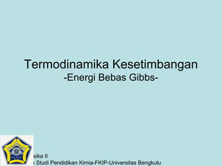 Termodinamika Kesetimbangan
-Energi Bebas Gibbs-

Kimia Fisika II
Program Studi Pendidikan Kimia-FKIP-Universitas Bengkulu

 