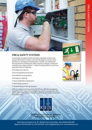 FIRE & SAFETY SYSTEMS
Increasingly stringent health and safety regulations place even
greater demands on today’s commercial property owners, local
authorities, businesses and employers. At KES, we understand
the importance of finding the right company to design, install and
maintain your safety systems – which is exactly why it’s one of our
specialist areas of expertise.
• Fire Detection Alarms
• Fire Extinguishment Systems
• Portable Fire Extinguishers
• Emergency Lighting
• Nurse & Warden Call Systems
• Staff Safety Systems
• Disabled Persons Refuge Systems
With the reassuring back-up of a full 24 hour, 365 day emergency
breakdown call-out service available, our clients can stop worrying
about their safety systems and get on with the day to day running of
their businesses.
Kestrel Electrical Systems Ltd, 85 - 86 High Street, Rowley Regis, West Midlands B65 0EH.
Telephone: 0121 559 2929 Fax: 0121 559 9933 Email: info@keslimited.co.uk www.keslimited.co.uk
COMPLETE ELECTRICAL SERVICES
FOR SAFETY & SECURITY
FIRE&SAFETYSYSTEMS
 