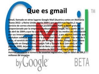 Que es gmailQue es gmail
Gmail, llamado en otros lugares Google Mail (Austria y antes en Alemania
-hasta 2012- y Reino Unido -hasta 2009-) por problemas legales,1 es un
servicio de correo electrónico con posibilidades POP3 e IMAP gratuito
proporcionado por la empresa estadounidense Google, Inc a partir del 15
de abril de 2004 y que ha captado la atención de los medios de información
por sus innovaciones tecnológicas, su capacidad, y por algunas noticias que
alertaban sobre la violación de la privacidad de los usuarios. Tras más de 5
años, el servicio de Gmail, junto con Google Calendar, Google Docs (ahora
integrado en Google Drive), Google Talk y Google Buzz (cerrado); el 7 de
julio de 2009, dejaron su calidad de Beta y pasaron a ser considerados
productos terminados. En noviembre de 2012, Gmail logró superar a
Hotmail en cuanto a número de usuarios registrados, con un total de 286,2
millones de usuarios
 