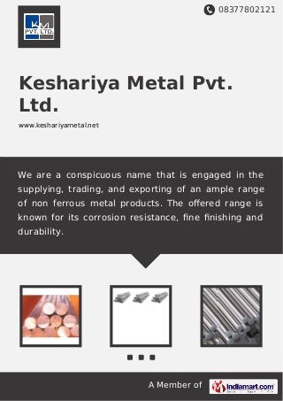08377802121
A Member of
Keshariya Metal Pvt.
Ltd.
www.keshariyametal.net
We are a conspicuous name that is engaged in the
supplying, trading, and exporting of an ample range
of non ferrous metal products. The oﬀered range is
known for its corrosion resistance, ﬁne ﬁnishing and
durability.
 