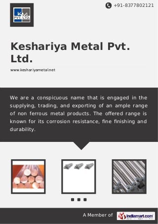 +91-8377802121
A Member of
Keshariya Metal Pvt.
Ltd.
www.keshariyametal.net
We are a conspicuous name that is engaged in the
supplying, trading, and exporting of an ample range
of non ferrous metal products. The oﬀered range is
known for its corrosion resistance, ﬁne ﬁnishing and
durability.
 