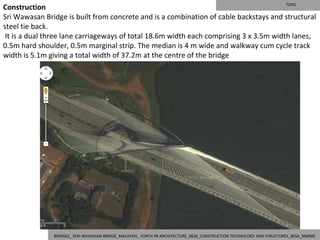 TOPIC
Construction
Sri Wawasan Bridge is built from concrete and is a combination of cable backstays and structural
steel tie back.
 It is a dual three lane carriageways of total 18.6m width each comprising 3 x 3.5m width lanes,
0.5m hard shoulder, 0.5m marginal strip. The median is 4 m wide and walkway cum cycle track
width is 5.1m giving a total width of 37.2m at the centre of the bridge




               BRIDGES_ SERI WAWASAN BRIDGE_MALAYSIA_ FORTH YR ARCHITECTURE_0828_CONSTRUCTION TECHNOLOGY AND STRUCTURES_BSSA_NMIMS
 