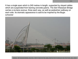 TOPIC



It has a single span which is 240 metres in length, supported by stayed cables 
which are suspended from leaning concrete pylons. The Seri Wawasan Bridge 
carries a six-lane avenue, three each way, as well as pedestrian walkway on 
each side. Its dramatic appearance is said to be inspired by the Bugis 
schooner




         BRIDGES_ SERI WAWASAN BRIDGE_MALAYSIA_ FORTH YR ARCHITECTURE_0828_CONSTRUCTION TECHNOLOGY AND STRUCTURES_BSSA_NMIMS
 