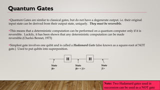 Quantum Gates
▪Quantum Gates are similar to classical gates, but do not have a degenerate output. i.e. their original
input state can be derived from their output state, uniquely. They must be reversible.
▪This means that a deterministic computation can be performed on a quantum computer only if it is
reversible. Luckily, it has been shown that any deterministic computation can be made
reversible.(Charles Bennet, 1973)
▪Simplest gate involves one qubit and is called a Hadamard Gate (also known as a square-root of NOT
gate.) Used to put qubits into superposition.
H
State
|0>
State
|0> + |1>
H
State
|1>
Note: Two Hadamard gates used in
succession can be used as a NOT gate
 