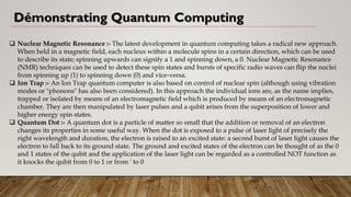 Démonstrating Quantum Computing
❑ Nuclear Magnetic Resonance :- The latest development in quantum computing takes a radical new approach.
When held in a magnetic field, each nucleus within a molecule spins in a certain direction, which can be used
to describe its state; spinning upwards can signify a 1 and spinning down, a 0. Nuclear Magnetic Resonance
(NMR) techniques can be used to detect these spin states and bursts of specific radio waves can flip the nuclei
from spinning up (1) to spinning down (0) and vice-versa.
❑ Ion Trap :- An Ion Trap quantum computer is also based on control of nuclear spin (although using vibration
modes or "phonons" has also been considered). In this approach the individual ions are, as the name implies,
trapped or isolated by means of an electromagnetic field which is produced by means of an electromagnetic
chamber. They are then manipulated by laser pulses and a qubit arises from the superposition of lower and
higher energy spin states.
❑ Quantum Dot :- A quantum dot is a particle of matter so small that the addition or removal of an electron
changes its properties in some useful way. When the dot is exposed to a pulse of laser light of precisely the
right wavelength and duration, the electron is raised to an excited state: a second burst of laser light causes the
electron to fall back to its ground state. The ground and excited states of the electron can be thought of as the 0
and 1 states of the qubit and the application of the laser light can be regarded as a controlled NOT function as
it knocks the qubit from 0 to 1 or from ' to 0
 