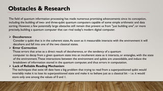 Obstacles & Research
The field of quantum information processing has made numerous promising advancements since its conception,
including the building of two- and three-qubit quantum computers capable of some simple arithmetic and data
sorting. However, a few potentially large obstacles still remain that prevent us from "just building one", or more
precisely, building a quantum computer that can rival today's modern digital computer.
➢ Decoherence
Consider a qubit that is in the coherent state.As soon as it measurable interacts with the environment it will
decohere and fall into one of the two classical states.
➢ Error Correction
Those errors that arise as a direct result of decoherence, or the tendency of a quantum
computer to decay from a given quantum state into an incoherent state as it interacts, or entangles, with the state
of the environment.These interactions between the environment and qubits are unavoidable, and induce the
breakdown of information stored in the quantum computer, and thus errors in computation.
➢ Lack of Reliable Reading Mechanism
The techniques that exist till date have a big problem that trying to read from a superpositioned qubit would
invariably make it to lose its superpositioned state and make it to behave just as a classical bit – i.e. it would
store only one among the values of 0 and 1.
 