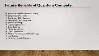 Future Benefits of Quantum Computer
❖ Artificial Intelligence & Machine Learning
❖ Computational Chemistry
❖ Drug Design & Development
❖ Cybersecurity & Cryptography
❖ Financial Modelling
❖ Logistics Optimisation
❖ Better Batteries
❖ Cleaner Fertilization
❖ Traffic Optimization
❖ Weather Forecasting and Climate Change
❖ Solar Capture
❖ Electronic Materials Discovery
 