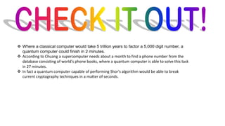 ❖ Where a classical computer would take 5 trillion years to factor a 5,000 digit number, a
quantum computer could finish in 2 minutes.
❖ According to Chuang a supercomputer needs about a month to find a phone number from the
database consisting of world's phone books, where a quantum computer is able to solve this task
in 27 minutes.
❖ In fact a quantum computer capable of performing Shor's algorithm would be able to break
current cryptography techniques in a matter of seconds.
 