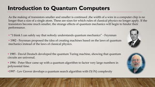 Introduction to Quantum Computers
As the making of transistors smaller and smaller is continued ,the width of a wire in a computer chip is no
longer than a size of a single atom. These are sizes for which rules of classical physics no longer apply. If the
transistors become much smaller, the strange effects of quantum mechanics will begin to hinder their
performance.
▪ 1985 - David Deutsch developed the quantum Turing machine, showing that quantum
circuits are universal.
▪ 1994 - Peter Shor came up with a quantum algorithm to factor very large numbers in
polynomial time.
▪1997 - Lov Grover develops a quantum search algorithm with O(√N) complexity
▪ “I think I can safely say that nobody understands quantum mechanics” - Feynman
▪ 1982 - Feynman proposed the idea of creating machines based on the laws of quantum
mechanics instead of the laws of classical physics.
 