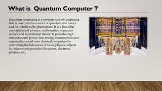 What is Quantum Computer ?
Quantum computing is a modern way of computing
that is based on the science of quantum mechanics
and its unbelievable phenomena. It is a beautiful
combination of physics, mathematics, computer
science and information theory. It provides high
computational power, less energy consumption and
exponential speed over classical computers by
controlling the behaviour of small physical objects
i.e. microscopic particles like atoms, electrons,
photons, etc.
 