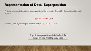 Representation of Data- Superposition
A single qubit can be forced into a superposition of the two states denoted by the addition of the state
vectors:
|> =  1 |0> +  2 |1>
Where  1 and  2 are complex numbers and | 1 |2 + |  2 |2 = 1
A qubit in superposition is in both of the
states |1> and |0 at the same time
 