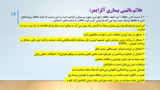 ‫آلزايمر‬ ‫بیماری‬ ‫بالینی‬ ‫عالئم‬
:
•
•
‫حافظه‬ ‫دادن‬ ‫دست‬ ‫از‬
(
‫است‬ ‫آلزایمر‬ ‫بیماری‬ ‫ی‬ ‫چهره‬ ‫ترین‬ ‫رایج‬ ‫حافظه‬ ‫ضعف‬ ‫این‬
.
‫روی‬ ‫حافظه‬ ‫ابتدا‬ ‫که‬ ‫ترتیب‬ ‫این‬ ‫به‬
‫دادهای‬
‫کند‬ ‫می‬ ‫پیدا‬ ‫عیب‬ ‫نزدیک‬ ‫حافظه‬ ‫یا‬ ‫اخیر‬
.
،‫آشنایان‬ ‫تلفن‬ ‫شماره‬ ‫یا‬ ‫مالقات‬ ‫قرار‬ ‫کردن‬ ‫فراموش‬
...
•
‫ب‬ ‫یاد‬ ‫از‬ ‫اطالعات‬ ‫هرگز‬ ‫دیگر‬ ‫است‬ ‫ممکن‬ ‫و‬ ‫آید‬ ‫می‬ ‫پیش‬ ‫زیاد‬ ‫آلزایمر‬ ‫به‬ ‫مبتال‬ ‫بیماران‬ ‫برای‬ ‫فراموشکاریها‬ ‫قبیل‬ ‫این‬
‫یاد‬ ‫به‬ ‫را‬ ‫رده‬
‫نیاورند‬
.
•
•
‫آشنا‬ ‫مکانهای‬ ‫و‬ ‫افراد‬ ‫یا‬ ‫اخیر‬ ‫اتفاقات‬ ‫آوردن‬ ‫بیاد‬ ‫در‬ ‫مشکل‬
•
•
‫مش‬ ،‫مالی‬ ‫امور‬ ‫کتاب‬ ‫و‬ ‫حساب‬ ‫مانند‬ ‫وظایفی‬ ‫انجام‬ ‫و‬ ‫مسئله‬ ‫حل‬ ‫و‬ ‫گیری‬ ‫تصمیم‬ ،‫دهی‬ ‫سازمان‬ ،‫ریزی‬ ‫برنامه‬ ‫در‬ ‫مشکل‬
‫در‬ ‫کل‬
‫قبوض‬ ‫پرداخت‬
..
،
.
IADL
•
•
‫وتمرکز‬ ‫توجه‬ ‫در‬ ‫اختالل‬
-
‫تفکر‬ ‫شدن‬ ‫غیرمنطقی‬
•
•
‫بحرانها‬ ‫در‬ ‫واکنش‬ ‫و‬ ‫قضاوت‬ ‫در‬ ‫اختالل‬
(
‫بحرانی‬ ‫مواقع‬ ‫در‬ ‫مناسب‬ ‫العمل‬ ‫عکس‬ ‫عدم‬
)
-
•
‫روانی‬ ‫خلقی‬ ‫اختالالت‬
•
‫شخصی‬ ‫نظافت‬ ‫و‬ ‫پوشیدن‬ ‫لباس‬ ‫طرز‬ ‫به‬ ‫توجه‬ ‫عدم‬
•
‫اطرافیان‬ ‫به‬ ‫نسبت‬ ‫دلیل‬‫بی‬ ‫شدن‬ ‫مشکوک‬
•
‫است‬ ‫نداشته‬ ‫سابقه‬ ً‫ال‬‫قب‬ ‫که‬ ‫دلیل‬‫بی‬ ‫و‬ ‫ناگهانی‬ ‫پرخاشگری‬ ‫و‬ ‫شدن‬ ‫عصبانی‬
•
‫روز‬ ‫وسط‬ ‫خوابیدن‬ ‫یا‬ ‫صبح‬ ‫هنگام‬ ‫شدن‬ ‫بیدار‬ ‫دیر‬ ‫مانند‬ ‫خواب‬ ‫الگوی‬ ‫در‬ ‫تغییر‬
•
‫و‬ ‫اطو‬ ،‫گاز‬ ‫گذاشتن‬ ‫روشن‬ ،‫غذا‬ ‫سوزاندن‬ ‫مانند‬ ،‫منزل‬ ‫در‬ ‫حوادث‬ ‫تعداد‬ ‫افزایش‬
...
14
 