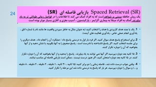 Spaced Retrieval (SR)
‫ای‬ ‫فاصله‬ ‫بازیابی‬
(SR)
‫حافظه‬ ‫روش‬ ‫یک‬
‫شواهد‬ ‫بر‬ ‫مبتنی‬
‫در‬ ‫را‬ ‫اطالعات‬ ‫تا‬ ‫کند‬ ‫می‬ ‫کمک‬ ‫افراد‬ ‫به‬ ‫که‬ ‫است‬
‫ت‬ ‫طوالنی‬ ‫زمانی‬ ‫فواصل‬
‫یاد‬ ‫به‬ ‫ر‬
‫بیاورند‬
.
‫بود‬ ‫موثر‬ ‫بسیار‬ ‫آفازی‬ ‫و‬ ‫مغزی‬ ‫آسیب‬ ، ‫پارکینسون‬ ، ‫آلزایمر‬ ‫بیماری‬ ‫به‬ ‫مبتال‬ ‫افراد‬ ‫به‬ ‫کمک‬
‫است‬ ‫ه‬
•
1
.
‫کنید‬ ‫انتخاب‬ ‫را‬ ‫هدف‬ ‫یا‬ ‫کاربردی‬ ‫هدف‬ ‫چند‬ ‫یا‬ ‫یک‬
(
‫ا‬ ‫شماره‬ ‫یا‬ ‫نام‬ ‫مانند‬ ‫ها‬ ‫واقعیت‬ ‫سپردن‬ ‫خاطر‬ ‫به‬ ‫مثال‬ ‫عنوان‬ ‫به‬
، ‫تاق‬
‫آینده‬ ‫های‬ ‫فعالیت‬ ‫یادآوری‬ ، ‫خاص‬ ‫عملی‬ ‫انجام‬ ‫یادآوری‬
.)
•
2
.
‫کنید‬ ‫سوال‬ ‫هدف‬ ‫پاسخ‬ ‫استخراج‬ ‫برای‬
.
‫داد‬ ‫پاسخ‬ ‫درستی‬ ‫به‬ ‫اول‬ ‫بار‬ ‫فرد‬ ‫اگر‬
/
‫دیگر‬ ‫هدف‬ ، ‫داد‬ ‫انجام‬ ‫را‬ ‫آن‬ ‫عملکرد‬
‫را‬ ‫ی‬
‫کنید‬ ‫انتخاب‬ ‫جلسه‬ ‫برای‬
.
‫دهی‬ ‫نشان‬ ‫یا‬ ‫بگویید‬ ‫آنها‬ ‫به‬ ‫را‬ ‫صحیح‬ ‫پاسخ‬ ، ‫است‬ ‫نادرست‬ ‫یا‬ ‫ناشناخته‬ ‫پاسخ‬ ‫اگر‬
‫آنها‬ ‫از‬ ‫و‬ ‫د‬
‫کنند‬ ‫تکرار‬ ‫دوباره‬ ‫را‬ ‫آن‬ ‫که‬ ‫بخواهید‬
.
•
3
.
15
‫د‬ ‫را‬ ‫آن‬ ‫که‬ ‫بخواهید‬ ‫آنها‬ ‫از‬ ‫و‬ ‫بدهید‬ ‫را‬ ‫پاسخ‬ ، ‫بیاورند‬ ‫یاد‬ ‫به‬ ‫توانند‬ ‫نمی‬ ‫آنها‬ ‫اگر‬ ‫بپرسید‬ ‫دوباره‬ ‫بعد‬ ‫ثانیه‬
‫تکرار‬ ‫وباره‬
‫کنند‬
.
‫در‬
15
‫کنید‬ ‫امتحان‬ ‫دوباره‬ ‫بعد‬ ‫ثانیه‬
.
‫نباش‬ ‫مناسب‬ ‫ای‬ ‫فاصله‬ ‫بازیابی‬ ‫است‬ ‫ممکن‬ ، ‫نیست‬ ‫درست‬ ‫هنوز‬ ‫اگر‬
‫د‬
.
•
4
-
‫کنید‬ ‫برابر‬ ‫دو‬ ‫را‬ ‫زمانی‬ ‫فاصله‬ ، ‫شد‬ ‫داده‬ ‫درست‬ ‫جواب‬ ‫وقتی‬
(
15
، ‫ثانیه‬
30
، ‫ثانیه‬
1
، ‫دقیقه‬
2
، ‫دقیقه‬
4
، ‫دقیقه‬
8
‫دقیقه‬
‫و‬
)...
‫بپرسید‬ ‫دوباره‬ ‫را‬ ‫سوال‬ ‫و‬
.
‫کنید‬ ‫تکرار‬ ‫را‬ ‫مرحله‬ ‫این‬ ‫شد‬ ‫داده‬ ‫درستی‬ ‫به‬ ‫پاسخ‬ ‫که‬ ‫بار‬ ‫هر‬
.
24
 