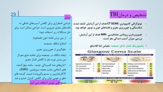 ‫درمان‬ ‫و‬ ‫تشخیص‬
TBI
•
‫کامپیوتری‬ ‫توموگرافی‬
CT SCAN:
‫شدت‬ ‫کشف‬ ‫آزمایش‬ ‫این‬ ‫از‬ ‫هدف‬
‫بود‬ ‫خواهد‬ ‫تومور‬ ‫و‬ ‫خون‬ ‫های‬‫لخته‬ ‫و‬ ‫مغزی‬ ‫ریزی‬‫خون‬ ‫و‬ ‫شکستگی‬
.
•
‫مغناطیسی‬ ‫رزونانس‬ ‫تصویربرداری‬
MRI:
،‫آزمایش‬ ‫این‬ ‫از‬ ‫هدف‬
‫است‬ ‫مغز‬ ‫دیدگی‬ ‫آسیب‬ ‫میزان‬ ‫بررسی‬
.
•
‫جمجمه‬ ‫داخل‬ ‫فشار‬ ‫مانیتورینگ‬
-
‫گالسکو‬ ‫کما‬ ‫مقیاس‬
29 ‫درمان‬
‫به‬ ‫اضافی‬ ‫های‬‫آسیب‬ ‫کاهش‬ ‫برای‬ ‫اضطراری‬ ‫جراحی‬
‫است‬ ‫ضروری‬ ‫مغزی‬ ‫های‬‫بافت‬
.
‫برای‬ ‫است‬ ‫ممکن‬ ‫جراحی‬
‫شود‬ ‫استفاده‬ ‫زیر‬ ‫مشکالت‬ ‫حل‬
:
•
‫خون‬ ‫لخته‬ ‫بردن‬ ‫بین‬ ‫از‬
(
‫هماتوم‬
)
•
‫جمجمه‬ ‫شکاف‬ ‫اصالح‬
•
‫مغزی‬ ‫ریزی‬‫خون‬ ‫از‬ ‫جلوگیری‬
•
‫مغز‬ ‫مایع‬ ‫تخلیه‬ ‫برای‬ ‫جمجمه‬ ‫در‬ ‫شکاف‬ ‫ایجاد‬
-
‫از‬
‫مغزی‬ ‫فشار‬ ‫کاهش‬ ‫با‬ ‫مغز‬ ‫تورم‬ ‫بردن‬ ‫بین‬
•
1
‫مهارکننده‬ ‫مانند‬ ، ‫جدید‬ ‫افسردگی‬ ‫ضد‬ ‫داروهای‬
‫سروتونین‬ ‫مجدد‬ ‫جذب‬ ‫انتخابی‬ ‫های‬
SSRI)-
)
،
2
(
‫والپروات‬ ‫سدیم‬ ‫و‬ ‫کاربامازپین‬
)
‫کنن‬ ‫تثبیت‬
‫های‬ ‫ده‬
‫خومی‬ ‫و‬ ‫خلق‬
‫ضد‬ ‫و‬ ‫خشم‬ ‫کنترل‬ ‫کاهش‬ ‫برای‬ ‫توان‬
‫تشنج‬
-
‫شود‬ ‫نمی‬ ‫استفاده‬ ‫تویین‬ ‫فنی‬
 