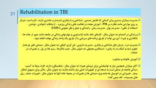 Rehabilitation in TBI
❑
‫الزم‬ ، ‫دارند‬ ‫حادتری‬ ‫و‬ ‫شدیدتر‬ ‫رفتاری‬ ‫یا‬ ‫و‬ ‫شناختی‬ ، ‫جسمی‬ ‫نقایص‬ ‫که‬ ‫کسانی‬ ‫برای‬ ‫بستری‬ ‫بیماران‬ ‫مدیریت‬
‫است‬
.
‫تمرکز‬
‫بر‬ ‫نظارت‬ ‫مانند‬ ‫مواردی‬ ‫روی‬ ‫بر‬
PTA
‫روزمره‬ ‫زندگی‬ ‫های‬ ‫فعالیت‬ ‫در‬ ‫مجدد‬ ‫آموزش‬ ،
‫ارتباطات‬ ،
(
، ‫نوشتن‬ ، ‫خواندن‬
‫تلفن‬ ‫از‬ ‫استفاده‬
)
‫عمومی‬ ‫نقل‬ ‫و‬ ‫حمل‬ ‫و‬ ‫رانندگی‬ ، ‫زمان‬ ‫مدیریت‬ ، ‫پول‬ ‫مدیریت‬ ،
IADL)
)
❑
‫اجتماع‬ ‫در‬ ‫زندگی‬ ‫و‬
(
‫جاده‬ ‫از‬ ‫عبور‬ ‫مانند‬ ‫جامعه‬ ‫در‬ ‫زندگی‬ ‫مهارتهای‬ ‫و‬ ‫لباسشویی‬ ‫مانند‬ ‫خانه‬ ‫کارهای‬ ، ‫مثال‬ ‫عنوان‬ ‫به‬
، ‫ها‬
‫غیره‬ ‫و‬ ‫بانکداری‬
.)
، ‫شود‬ ‫انجام‬ ‫موقت‬ ‫زندگی‬ ‫واحد‬ ‫یک‬ ‫طریق‬ ‫از‬ ‫یا‬ ‫سرپایی‬ ‫های‬ ‫برنامه‬ ‫طریق‬ ‫از‬ ‫تواند‬ ‫می‬ ‫این‬
❑
‫کمکی‬ ‫آوری‬ ‫فن‬ ، ‫دارویی‬ ‫مدیریت‬ ، ‫رفتاری‬ ‫و‬ ‫شناختی‬ ‫های‬ ‫درمان‬ ، ‫درد‬ ‫مدیریت‬
(
‫چرخدار‬ ‫های‬ ‫صندلی‬ ، ‫مثال‬ ‫عنوان‬ ‫به‬
‫رفتن‬ ‫راه‬ ‫به‬ ‫کمک‬ ‫و‬ ‫شده‬ ‫تجویز‬
)
‫محیطی‬ ‫دستکاری‬ ،
(
‫ها‬ ‫رمپ‬ ، ‫باالبرها‬ ‫نصب‬ ، ‫مثال‬ ‫عنوان‬ ‫به‬
)
‫تغییرات‬ ‫و‬ ، ‫ریل‬ ‫و‬
‫در‬
‫حمام‬
)
،
❑
‫مشاوره‬ ‫و‬ ‫خانواده‬ ‫آموزش‬
.
❑
‫همراه‬ ‫ترومای‬ ‫برای‬ ‫توانبخشی‬ ‫به‬ ‫نیاز‬ ‫همچنین‬ ‫بیماران‬ ‫اکثر‬
(
‫شکستگی‬ ، ‫مثال‬ ‫عنوان‬ ‫به‬
)
‫دارند‬
.
‫ب‬ ‫مبتال‬ ‫افراد‬
‫آسیب‬ ‫ه‬
‫باشند‬ ‫داشته‬ ‫نیاز‬ ‫اصلی‬ ‫تجهیزات‬ ‫از‬ ‫ای‬ ‫نسخه‬ ‫به‬ ‫است‬ ‫ممکن‬ ‫بار‬ ‫فاجعه‬ ‫دیدگی‬
(
‫ت‬ ‫برای‬ ‫باالبر‬ ، ‫مثال‬ ‫عنوان‬ ‫به‬
‫انتقال‬ ‫سهیل‬
‫ها‬ ‫صندلی‬ ‫ویژه‬ ‫مانند‬ ‫ها‬ ‫اتومبیل‬ ‫در‬ ‫تغییراتی‬ ، ‫بیمار‬
)
‫آنها‬ ‫خانه‬ ‫محیط‬ ‫در‬ ‫تغییرات‬ ‫و‬
(
‫تغییرات‬ ، ‫مثال‬ ‫عنوان‬ ‫به‬
‫ریل‬ ، ‫حمام‬
‫کف‬ ‫بدون‬ ‫کف‬ ، ‫چسبیده‬ ‫های‬
.)
31
 