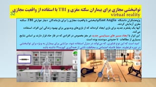 ‫و‬ ‫مغزی‬ ‫سکته‬ ‫بیماران‬ ‫برای‬ ‫مجازی‬ ‫توانبخشی‬
TBI
‫مجازی‬ ‫واقعیت‬ ‫از‬ ‫استفاده‬ ‫با‬
virtual reality
32
‫دانشگاه‬ ‫پژوهشگران‬
East Anglia
‫عوارض‬ ‫دچار‬ ‫بازماندگان‬ ‫برای‬ ‫را‬ ‫مجازی‬ ‫واقعیت‬ ‫با‬ ‫توانبخشی‬
TBI
‫سکته‬ ،
‫کردند‬ ‫آزمایش‬ ‫مغزی‬
.
‫اس‬ ،‫افراد‬ ‫این‬ ‫زندگی‬ ‫بهبود‬ ‫برای‬ ‫ویدیویی‬ ‫های‬‫بازی‬ ‫از‬ ‫که‬ ‫اند‬‫کرده‬ ‫ایجاد‬ ‫بازی‬ ‫برای‬ ‫جدید‬ ‫پلتفرم‬ ‫یک‬ ‫آنها‬
‫تفاده‬
‫کند‬‫می‬
.
‫با‬ ‫ابزار‬ ‫این‬
‫جدید‬ ‫سیناپسی‬ ‫های‬ ‫مسیر‬ ‫ایجاد‬
‫ن‬ ‫اساس‬ ‫بر‬ ‫دارند‬ ‫قرار‬ ‫حاد‬ ‫فاز‬ ‫در‬ ‫که‬ ‫افرادی‬ ‫در‬ ‫بخصوص‬ ‫مغز‬ ‫در‬
‫تایج‬
‫است‬ ‫بوده‬ ‫سودمند‬ ‫حدودی‬ ‫تا‬ ‫مطالعات‬ ‫از‬ ‫بسیاری‬
.
.
‫توانبخشی‬ ‫برای‬ ‫ویژه‬ ‫به‬ ‫بیماران‬ ‫برای‬ ‫مزایایی‬ ،‫شود‬ ‫استفاده‬ ‫منزل‬ ‫در‬ ‫تواند‬‫می‬ ‫که‬ ،‫فناوری‬ ‫نوع‬ ‫این‬ ‫که‬ ‫است‬ ‫امید‬
‫کووید‬ ‫گیری‬‫همه‬ ‫از‬ ‫ناشی‬ ‫محافظت‬ ‫و‬ ‫اجتماعی‬ ‫فاصله‬ ‫حفظ‬ ،‫قرنطینه‬ ‫دوره‬ ‫در‬
1۹
‫باشد‬ ‫داشته‬
 