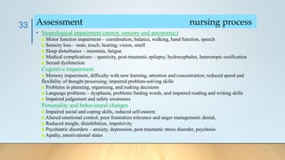 • Neurological impairment (motor, sensory and autonomic)
■ Motor function impairment – coordination, balance, walking, hand function, speech
■ Sensory loss – taste, touch, hearing, vision, smell
■ Sleep disturbance – insomnia, fatigue
■ Medical complications – spasticity, post-traumatic epilepsy, hydrocephalus, heterotopic ossification
■ Sexual dysfunction
Cognitive impairment
■ Memory impairment, difficulty with new learning, attention and concentration; reduced speed and
flexibility of thought processing; impaired problem-solving skills
■ Problems in planning, organising, and making decisions
■ Language problems – dysphasia, problems finding words, and impaired reading and writing skills
■ Impaired judgement and safety awareness
Personality and behavioural changes
■ Impaired social and coping skills, reduced self-esteem
■ Altered emotional control; poor frustration tolerance and anger management; denial,
■ Reduced insight, disinhibition, impulsivity
■ Psychiatric disorders – anxiety, depression, post-traumatic stress disorder, psychosis
■ Apathy, amotivational states
33 Assessment nursing process
 