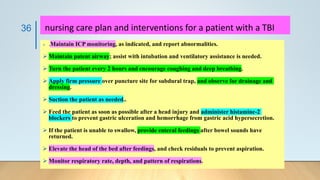 nursing care plan and interventions for a patient with a TBI
➢ .Maintain ICP monitoring, as indicated, and report abnormalities.
➢ Maintain patent airway; assist with intubation and ventilatory assistance is needed.
➢ Turn the patient every 2 hours and encourage coughing and deep breathing.
➢ Apply firm pressure over puncture site for subdural trap, and observe for drainage and
dressing.
➢ Suction the patient as needed..
➢ Feed the patient as soon as possible after a head injury and administer histamine-2
blockers to prevent gastric ulceration and hemorrhage from gastric acid hypersecretion.
➢ If the patient is unable to swallow, provide enteral feedings after bowel sounds have
returned.
➢ Elevate the head of the bed after feedings, and check residuals to prevent aspiration.
➢ Monitor respiratory rate, depth, and pattern of respirations.
36
 
