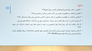 ‫منابع‬
:
•
1
.
‫گاهان‬
.
،‫ن‬
‫کتاب‬
‫روانشناسی‬
‫فراموشکاری‬
‫آلزایمر‬
‫و‬
‫زوال‬
‫عقل‬
1385
•
2
.
‫فالحی‬
‫خشکناب‬
.
،‫م‬
‫مظاهری‬
.
،‫م‬
‫نظری‬
.
‫ش‬
.
‫کتاب‬
،‫دمانس‬
‫مراقبت‬
‫و‬
‫توانبخشی‬
.
1388
•
3
.
‫فالحی‬
‫خشکناب‬
.
،‫م‬
‫مظاهری‬
.
،‫م‬
‫مظاهری‬
.
‫خ‬
.
‫کتاب‬
‫زندگی‬
‫با‬
،‫آلزایمر‬
‫راهنمایی‬
‫برای‬
‫مراقبت‬
‫کنندکان‬
.
1387
•
4
.
‫بیماری‬
‫شناسی‬
‫در‬
‫آسیب‬
‫های‬
‫گفتار‬
‫و‬
‫زبان‬
.
‫ترجمه‬
:
‫شمشادی‬
‫و‬
‫نیلی‬
‫پور‬
.
‫انتشارات‬
:
‫دانشگاه‬
‫علوم‬
‫بهزی‬
‫ستی‬
•
5
.
‫دکتر‬
‫سلطان‬
،‫زاده‬
،‫اکبر‬
‫روش‬
‫های‬
‫اصول‬
‫تشخیصی‬
‫و‬
‫بر‬
‫خورد‬
‫با‬
‫بیماری‬
‫های‬
‫مغز‬
‫و‬
،‫اعصاب‬
‫انتشارات‬
‫نشر‬
‫مش‬
‫هد‬
1389
•
6
.
‫دفتر‬
،‫پرستاری‬
‫دپارتمان‬
‫آموزش‬
‫بیماران‬
[
‫بیمارستان‬
‫تخصصی‬
‫و‬
‫فوق‬
‫تخصصی‬
‫خاتماالنبیا‬
]
‫؛‬
‫زیرنظر‬
‫اب‬
‫والفضل‬
‫نجاران‬
‫راهنمای‬
‫اموزشی‬
‫برای‬
‫سکته‬
‫های‬
‫مغزی‬
, Strokes
1392
53
 