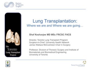 Lung Transplantation:
Where we are and Where we are going…

 Shaf Keshavjee MD MSc FRCSC FACS

 Director, Toronto Lung Transplant Program
 Surgeon-in-Chief, University Health Network
 James Wallace McCutcheon Chair in Surgery

 Professor, Division of Thoracic Surgery and Institute of
 Biomaterials and Biomedical Engineering
 University of Toronto
 