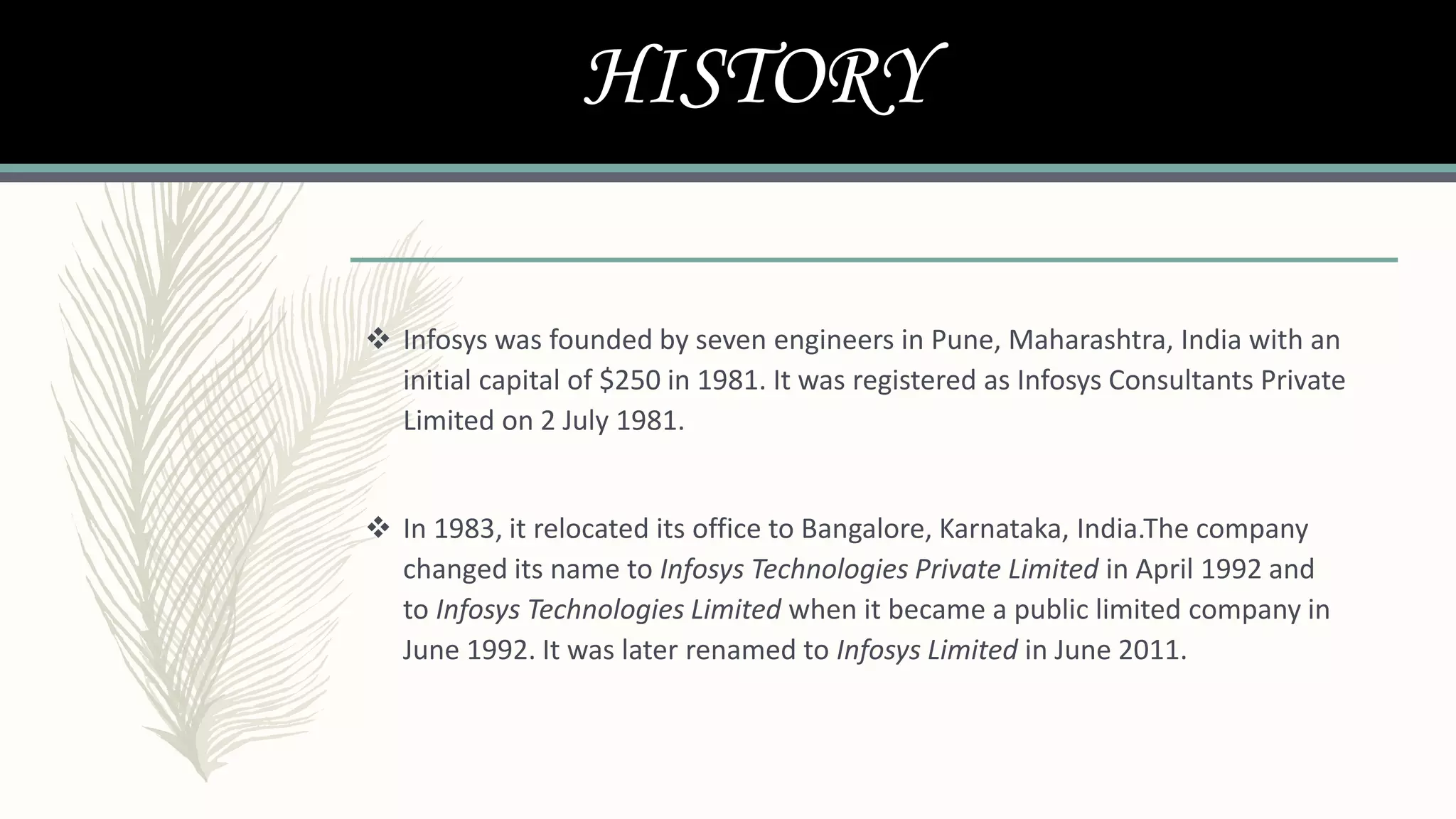 HISTORY
 Infosys was founded by seven engineers in Pune, Maharashtra, India with an
initial capital of $250 in 1981. It was registered as Infosys Consultants Private
Limited on 2 July 1981.
 In 1983, it relocated its office to Bangalore, Karnataka, India.The company
changed its name to Infosys Technologies Private Limited in April 1992 and
to Infosys Technologies Limited when it became a public limited company in
June 1992. It was later renamed to Infosys Limited in June 2011.
 
