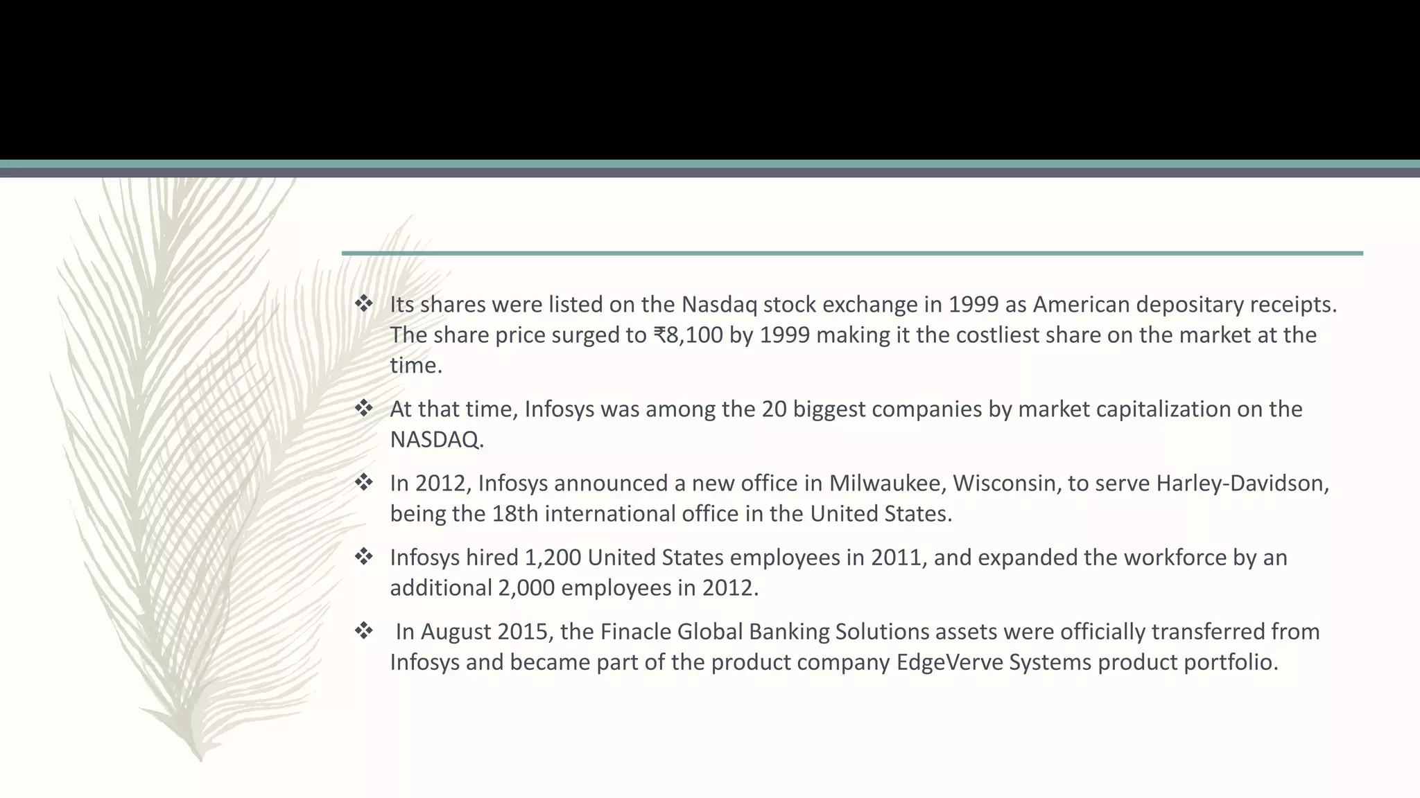  Its shares were listed on the Nasdaq stock exchange in 1999 as American depositary receipts.
The share price surged to ₹8,100 by 1999 making it the costliest share on the market at the
time.
 At that time, Infosys was among the 20 biggest companies by market capitalization on the
NASDAQ.
 In 2012, Infosys announced a new office in Milwaukee, Wisconsin, to serve Harley-Davidson,
being the 18th international office in the United States.
 Infosys hired 1,200 United States employees in 2011, and expanded the workforce by an
additional 2,000 employees in 2012.
 In August 2015, the Finacle Global Banking Solutions assets were officially transferred from
Infosys and became part of the product company EdgeVerve Systems product portfolio.
 