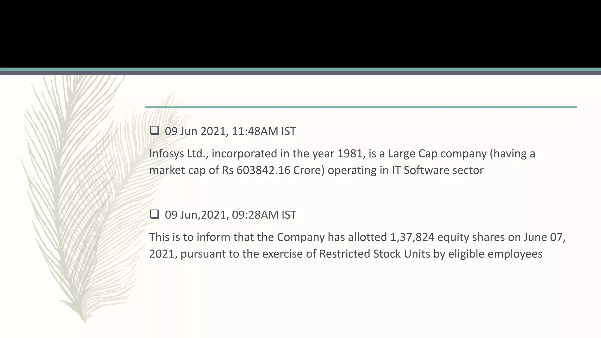  09 Jun 2021, 11:48AM IST
Infosys Ltd., incorporated in the year 1981, is a Large Cap company (having a
market cap of Rs 603842.16 Crore) operating in IT Software sector
 09 Jun,2021, 09:28AM IST
This is to inform that the Company has allotted 1,37,824 equity shares on June 07,
2021, pursuant to the exercise of Restricted Stock Units by eligible employees
 