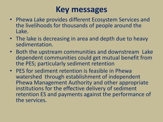 Key messages
• Phewa Lake provides different Ecosystem Services and
the livelihoods for thousands of people around the
Lake.
• The lake is decreasing in area and depth due to heavy
sedimentation.
• Both the upstream communities and downstream Lake
dependent communities could get mutual benefit from
the PES; particularly sediment retention
• PES for sediment retention is feasible in Phewa
watershed through establishment of independent
Phewa Management Authority and other appropriate
institutions for the effective delivery of sediment
retention ES and payments against the performance of
the services.
 