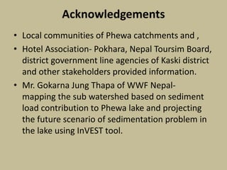 Acknowledgements
• Local communities of Phewa catchments and ,
• Hotel Association- Pokhara, Nepal Toursim Board,
district government line agencies of Kaski district
and other stakeholders provided information.
• Mr. Gokarna Jung Thapa of WWF Nepal-
mapping the sub watershed based on sediment
load contribution to Phewa lake and projecting
the future scenario of sedimentation problem in
the lake using InVEST tool.
 