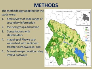 METHODS
The methodology adopted for the
study were:
1. desk review of wide range of
secondary information
2. focused groups discussion
3. Consultations with
stakeholders
4. mapping of Phewa sub-
watershed with sediment
transfer in Phewa lake; and
5. Scenario maps creation using
InVEST software
 