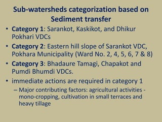 Sub-watersheds categorization based on
Sediment transfer
• Category 1: Sarankot, Kaskikot, and Dhikur
Pokhari VDCs
• Category 2: Eastern hill slope of Sarankot VDC,
Pokhara Municipality (Ward No. 2, 4, 5, 6, 7 & 8)
• Category 3: Bhadaure Tamagi, Chapakot and
Pumdi Bhumdi VDCs.
• immediate actions are required in category 1
– Major contributing factors: agricultural activities -
mono-cropping, cultivation in small terraces and
heavy tillage
 