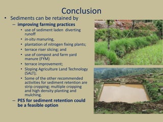 Conclusion
• Sediments can be retained by
– improving farming practices
• use of sediment laden diverting
runoff
• in-situ manuring,
• plantation of nitrogen fixing plants;
• terrace riser slicing; and
• use of compost and farm yard
manure (FYM)
• terrace improvement;
• Sloping Agriculture Land Technology
(SALT);
• Some of the other recommended
activities for sediment retention are
strip cropping; multiple cropping
and high density planting and
mulching.
– PES for sediment retention could
be a feasible option
 