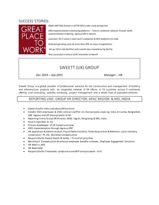 SUCCESS STORIES:
Made HARTING feature in GPTW 2012 under study perspective.
HRIS Implementation in following platforms – Taleo in Landmark Infotech, Prosoft, HLMS
implementation in Harting, Agresso ERPin Sweett..
Launched the E-leave E-exam and E-evaluation & HRIS platforms for India
Reduced operating costs by more than 20% on lease renegotiations.
Set up 3 first-rate facilities and a world class manufacturing facility.
Was successful in release of HR newsletter at Sweett
SWEETT GROUP
Sweett Group is a global provider of professional services for the construction and management of building
and infrastructure projects with an integrated network of 58 offices in 18 countries across 5 continents
offering cost consulting, quantity surveying, project management and a whole host of specialist services.
REPORTING LINE: GROUP HR DIRECTOR, APAC REGION & MD, INDIA
 Ownership for India subsidiary HRfunctions
 Handle 450+ employees & 250+ contract staff for on shoreprojects covering India,Sri Lanka, Bangladesh,
UAE regions and off shore projects of UK
 Reporting lineto Group HR Director, APAC region, Hong Kong & MD, India.
 Have 5 reportees to me
 Process Gatekeeper of UK ComplianceLaws
 HRIS implementation through Agresso ERP
 HR operations & administration, Payroll Administration,TalentAcquisition & Retention, Local statutory
compliance– PF, ESI, Workman Compensation
 Responsiblefor People Health & Safety – Firstof all priorities
 Benchmark Compensation & enhance employee benefits schemes, Employee Engagement functions
 HR Metrics,MIS
 HR Newsletter
 Responsiblefor Timesheets complianceand WIP analysis(work – bill)
SWEETT (UK) GROUP
Dec 2014 – Sep 2015 Manager – HR
 