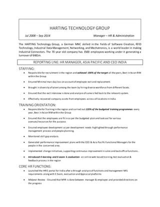 The HARTING Technology Group, a German MNC skilled in the fields of Software Creation, RFID
Technology, Industrial Data Management, Networking, and Mechatronics, is a world leader in making
Industrial Connectors. The 70 year old company has 3500 employees working under it generating a
turnoverof €481m.
REPORTING LINE: HR MANAGER, ASIA PACIFIC AND CEO INDIA
STAFFING:
 Responsiblefor recruitment in the region and achieved 100% of the target all theyears,Best in Asian RIM
within the Group
 Ensured Minimal man-day loss on accountof employee exit and replacement.
 Brought in diversity of talent among the team by hiringdiverseworkforce from different facets.
 Ensured that the exit interview is done and analysisof sameis fed back to the relevant system.
 Effectively recovered company assets from employees across all locationsin India.
TRAINING ORIENTATION:
 Responsiblefor Trainingin the region and carried out 120% of the budgeted training programmes every
year, Best in Asian RIMwithin the Group
 Ensured that the employees are fit in as per the budgeted plan and look out for various
avenues/resources for the purpose.
 Ensured employee development as per development needs highlighted through performance
management process and people planning.
 Monitored skill gap analysis.
 Generated performance improvement plans with the CEO & Asia Pacific Functional Managers for the
people in the concerned area.
 Implemented change initiatives,supportingcontinuous improvement in sales and back officefunctions..
 Introduced E-learning and E-exam & evaluation- an onlineweb based training,test evaluation &
feedback process in the region
CORE HR FUNCTIONS:
 Launched the HRIS portal for India after a through analysisof functions and management MIS
requirements alongwith E Exam, evaluation and Appraisal platforms
 Midyear Review - Ensured that MYR is done between manager & employee and provided directions on
the progress
HARTING TECHNOLOGY GROUP
Jul 2008 – Sep 2014 Manager – HR & Administration
 