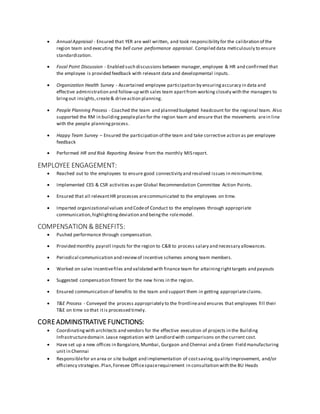  Annual Appraisal - Ensured that YER are well written, and took responsibility for the calibration of the
region team and executing the bell curve performance appraisal. Compiled data meticulously to ensure
standardization.
 Focal Point Discussion - Enabled such discussions between manager, employee & HR and confirmed that
the employee is provided feedback with relevant data and developmental inputs.
 Organization Health Survey - Ascertained employee participation by ensuringaccuracy in data and
effective administration and follow-up with sales team apartfrom working closely with the managers to
bringout insights,create& driveaction planning.
 People Planning Process - Coached the team and planned budgeted headcount for the regional team. Also
supported the RM in building peopleplan for the region team and ensure that the movements arein line
with the people planningprocess.
 Happy Team Survey – Ensured the participation of the team and take corrective action as per employee
feedback
 Performed HR and Risk Reporting Review from the monthly MIS report.
EMPLOYEE ENGAGEMENT:
 Reached out to the employees to ensure good connectivity and resolved issues in minimumtime.
 Implemented CES & CSR activities asper Global Recommendation Committee Action Points.
 Ensured that all relevantHR processes arecommunicated to the employees on time.
 Imparted organizational values and Codeof Conduct to the employees through appropriate
communication,highlightingdeviation and beingthe rolemodel.
COMPENSATION & BENEFITS:
 Pushed performance through compensation.
 Provided monthly payroll inputs for the region to C&B to process salary and necessary allowances.
 Periodical communication and reviewof incentive schemes among team members.
 Worked on sales incentivefiles and validated with finance team for attainingrighttargets and payouts
 Suggested compensation fitment for the new hires in the region.
 Ensured communication of benefits to the team and support them in getting appropriateclaims.
 T&E Process - Conveyed the process appropriately to the frontlineand ensures that employees fill their
T&E on time so that itis processed timely.
COREADMINISTRATIVE FUNCTIONS:
 Coordinatingwith architects and vendors for the effective execution of projects in the Building
Infrastructuredomain.Lease negotiation with Landlord with comparisons on the current cost.
 Have set up a new offices in Bangalore,Mumbai, Gurgaon and Chennai and a Green Field manufacturing
unit in Chennai
 Responsiblefor an area or site budget and implementation of costsaving,quality improvement, and/or
efficiency strategies.Plan,Foresee Officespacerequirement in consultation with the BU Heads
 