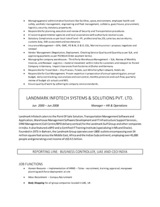  Managinggeneral administration functions like:facilities,space,environment, employee health and
safety, aesthetic management, engineering and fleet management, cafeteria, guest house, procurement,
logistics,security,statutory,property etc.
 Responsiblefor planning,execution and review of Security and Transportation procedures.
 A liaison to governmental agencies and local associationswith authority to resolveissues.
 Statutory Compliances as per local ruleof land – PF, professional tax,ESI,sales tax,excisereturns,
customs duty, SVB assessmentand maintenance.
 InsuranceManagement – GPA, GMC, PD & BI, D & O, CGL, MarineInsurance– propose, negotiate and
renewal
 Vendor Management (Negotiation, Deployment, Checking Service Quality and Quantity as per SLA, and
approvingpayments as per PO/Work Order payment terms).
 Managingthe company warehouses - Third Party WarehouseManagement – SLA, Review of Monthly
Invoices,and Renewal. Logistics –material movement within India for customers and reexport to Parent
Company in Germany. Import clearances fromFactories atZhuhai and Germany.
 Responsiblefor Travel Desk – Visa Process,Tickets,Last MileFerry/Rail network, Hotels etc.
 Responsiblefor Cost Management; Proven expertise in preparation of annual operatingplan,annual
budget, daily costtracking,costanalysisand costcontrol,monthly provision and cash flow,quarterly
review of budget v/s actuals and MIS.
 Ensure quality of work by adheringto company servicestandards.
LandmarkInfotechcatersto the PointOf Sale Solution,TransportationManagementSoftwareand
Application,Warehouse ManagementSoftware DevelopmentandITInfrastructure SupportServices,
CRM Management(Call Centre/BPOdeliveryvertical)forthe Landmark Gulf Group andother companies
inIndia.It alsofeaturedaBPO and a CertifiedITTrainingInstitute (specializinginMSandOracle).
Foundedin1973 in Bahrain,the LandmarkGroup operatesover1800 outletsencompassingover24
millionsquare feetacrossthe Middle East,Africaandthe IndianSubcontinent,employingover45,000
people andgeneratinganetincome of US$ 4.5 billion.
REPORTING LINE: BUSINESS CONTROLLER, UAE AND CEO INDIA
JOB FUNCTIONS
 Human Resource – implementation of HRMS – Taleo - recruitment, training,appraisal, manpower
planning work force deployment at site
 Mass Recruitment – Campus Recruitment
 Body Shopping for all group companies located in UAE, UK
LANDMARK INFOTECH SYSTEMS & SOLUTIONS PVT. LTD.
Jun 2000 – Jun 2008 Manager – HR & Operations
 