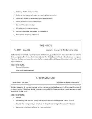  Statutory - PF, ESI, Professional Tax
 Setting up of a new workplaceand restructuringthe organization.
 Takingcare of leaseagreements and Govt. agencies liaison.
 Import, STPI activities and SIPCOTliaison
 General OfficeAdministration
 OfficeCanteen/Pantry management
 Logistics –Manpower deployment atcustomer site
 Procurement - Inventory and Capital
Kasturi and Sons Limited, popularly known as The Hindu, publishes India's most respected and admired
daily newspaper, The Hindu; Business Line (a.k.a. The Hindu Business Line), a dailybusinessnewspaper;
Frontline - India'smostrespectedcurrentaffairsmagazine (fortnightly);andSportstar,India'sonlyweekly
sportsmagazine.
JOB FUNCTIONS
Secretarial Functions
Directors Estate Management
ShriramGroup isa 40 yearoldfinancial servicesconglomerate headquarteredinChennaiwithanoverall
customerbase of 7.5 million,35,000 employeesacross2,800 offices,withAssetsunderManagementof
aroundINR 76,000 crore.
JOB FUNCTIONS
 Marcom
 Coordinating with Press and Agency with regard to release of advertisements & Press Releases
 Travel & Stay arrangements for Executives - In charge for conveningConference at All India Level
 Operations - Hire Purchase/Lease- MIS - Documentation
SHRIRAM GROUP
May 1993 – Jan 2000 Executive Secretary to President
THE HINDU
Feb 2000 – May 2000 Executive Secretary to The Executive Editor
 