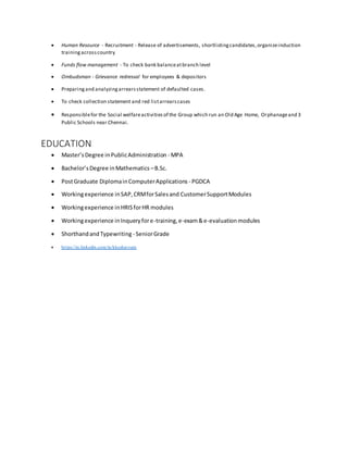  Human Resource - Recruitment - Release of advertisements, shortlistingcandidates,organizeinduction
trainingacrosscountry
 Funds flow management - To check bank balanceatbranch level
 Ombudsman - Grievance redressal for employees & depositors
 Preparingand analyzingarrearsstatement of defaulted cases.
 To check collection statement and red listarrearscases
 Responsiblefor the Social welfareactivities of the Group which run an Old Age Home, Orphanageand 3
Public Schools near Chennai.
EDUCATION
 Master’sDegree inPublicAdministration - MPA
 Bachelor’sDegree inMathematics –B.Sc.
 PostGraduate DiplomainComputerApplications - PGDCA
 Workingexperience inSAP,CRMforSalesand CustomerSupportModules
 Workingexperience inHRISforHR modules
 Workingexperience inInqueryfore-training,e-exam&e-evaluation modules
 ShorthandandTypewriting - SeniorGrade
 https://in.linkedin.com/in/kkeshavram
 