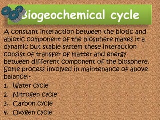 Biogeochemical cycle
A constant interaction between the biotic and
abiotic component of the biosphere makes it a
dynamic but stable system these interaction
consist of transfer of matter and energy
between different component of the biosphere.
Some process involved in maintenance of above
balance:1. Water cycle
2. Nitrogen cycle
3. Carbon cycle
4. Oxygen cycle

 