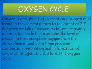 Oxygen is very abundant element on our earth.it is
found in the elemental form to the extent of 21%.
But when we talk of oxygen cycle , we are mainly
referring to a cycle that maintains the level of
oxygen in the atmosphere oxygen from the
atmosphere is used up in three processes
combustion , respiration and in formation of
oxides of nitrogen and this forms the oxygen
cycle.

 