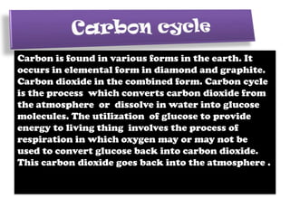 Carbon is found in various forms in the earth. It
occurs in elemental form in diamond and graphite.
Carbon dioxide in the combined form. Carbon cycle
is the process which converts carbon dioxide from
the atmosphere or dissolve in water into glucose
molecules. The utilization of glucose to provide
energy to living thing involves the process of
respiration in which oxygen may or may not be
used to convert glucose back into carbon dioxide.
This carbon dioxide goes back into the atmosphere .

 