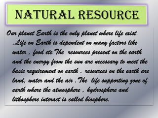 Our planet Earth is the only planet where life exist
.Life on Earth is dependent on many factors like
water , food etc The resources present on the earth
and the energy from the sun are necessary to meet the
basic requirement on earth . resources on the earth are
land, water and the air .The life supporting zone of
earth where the atmosphere , hydrosphere and
lithosphere interact is called biosphere.

 