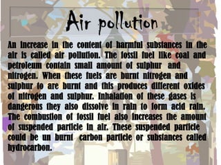 An increase in the content of harmful substances in the
air is called air pollution. The fossil fuel like coal and
petroleum contain small amount of sulphur and
nitrogen. When these fuels are burnt nitrogen and
sulphur to are burnt and this produces different oxides
of nitrogen and sulphur. Inhalation of these gases is
dangerous they also dissolve in rain to form acid rain.
The combustion of fossil fuel also increases the amount
of suspended particle in air. These suspended particle
could be un burnt carbon particle or substances called
hydrocarbon.

 