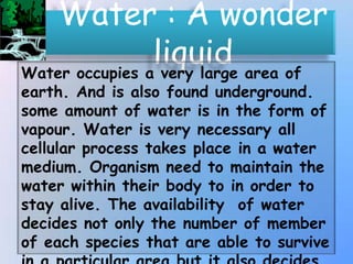 • Water : A wonder
liquid area of
Water occupies a very large

earth. And is also found underground.
some amount of water is in the form of
vapour. Water is very necessary all
cellular process takes place in a water
medium. Organism need to maintain the
water within their body to in order to
stay alive. The availability of water
decides not only the number of member
of each species that are able to survive

 