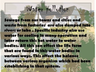 Water pollution
Sewage from our towns and cities and
waste from factories are also dumped into
rivers or lake . Specific industry also use
water for cooling in many operation and
later return this hot water to water
bodies. All this can effect the life form
that are found in this water bodies in
various ways. This effect the balance
between various organism which had been
establishing in that system.

 