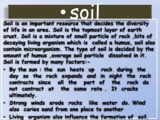 • soil

Soil is an important resource that decides the diversity
of life in an area. Soil is the topmost layer of earth
crust. Soil is a mixture of small particle of rock ,bits of
decaying living organism which is called a humus, soil also
contain microorganism. The type of soil is decided by the
amount of humus ,average soil particle dissolved in it.
Soil is formed by many factors:• By the sun : the sun heats up rock during the
day so the rock expands and in night the rock
contracts since all the part of the rock do
not contract at the same rate . It cracks
ultimately.
• Strong winds erode rocks like water do. Wind
also caries sand from one place to another
• Living organism also influence the formation of soil.

 